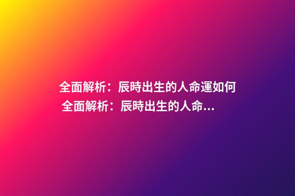 全面解析：辰時出生的人命運如何 全面解析：辰時出生的人命運如何？